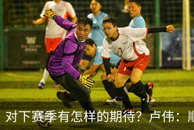 对下赛季有怎样的期待？卢伟：顺其自然 我们还有很大提升空间